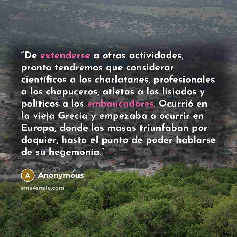 “De extenderse a otras actividades, pronto tendremos que considerar científicos a los charlatanes, profesionales a los chapuceros, atletas a los lisiados y políticos a los embaucadores. Ocurrió en la vieja Grecia y empezaba a ocurrir en Europa, donde las masas triunfaban por doquier, hasta el punto…” quote by Anonymous
