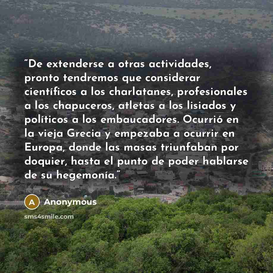 “De extenderse a otras actividades, pronto tendremos que considerar científicos a los charlatanes, profesionales a los chapuceros, atletas a los lisiados y políticos a los embaucadores. Ocurrió en la vieja Grecia y empezaba a ocurrir en Europa, donde las masas triunfaban por doquier, hasta el punto…” quote by Anonymous