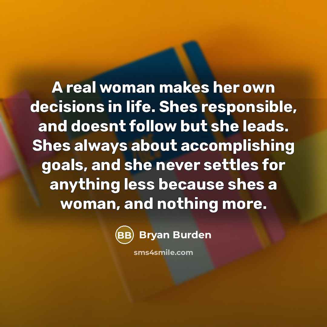 “A real woman makes her own decisions in life. Shes responsible, and doesnt follow but she leads. Shes always about accomplishing goals, and she never settles for anything less because shes a woman, and nothing more.” quote by Bryan Burden