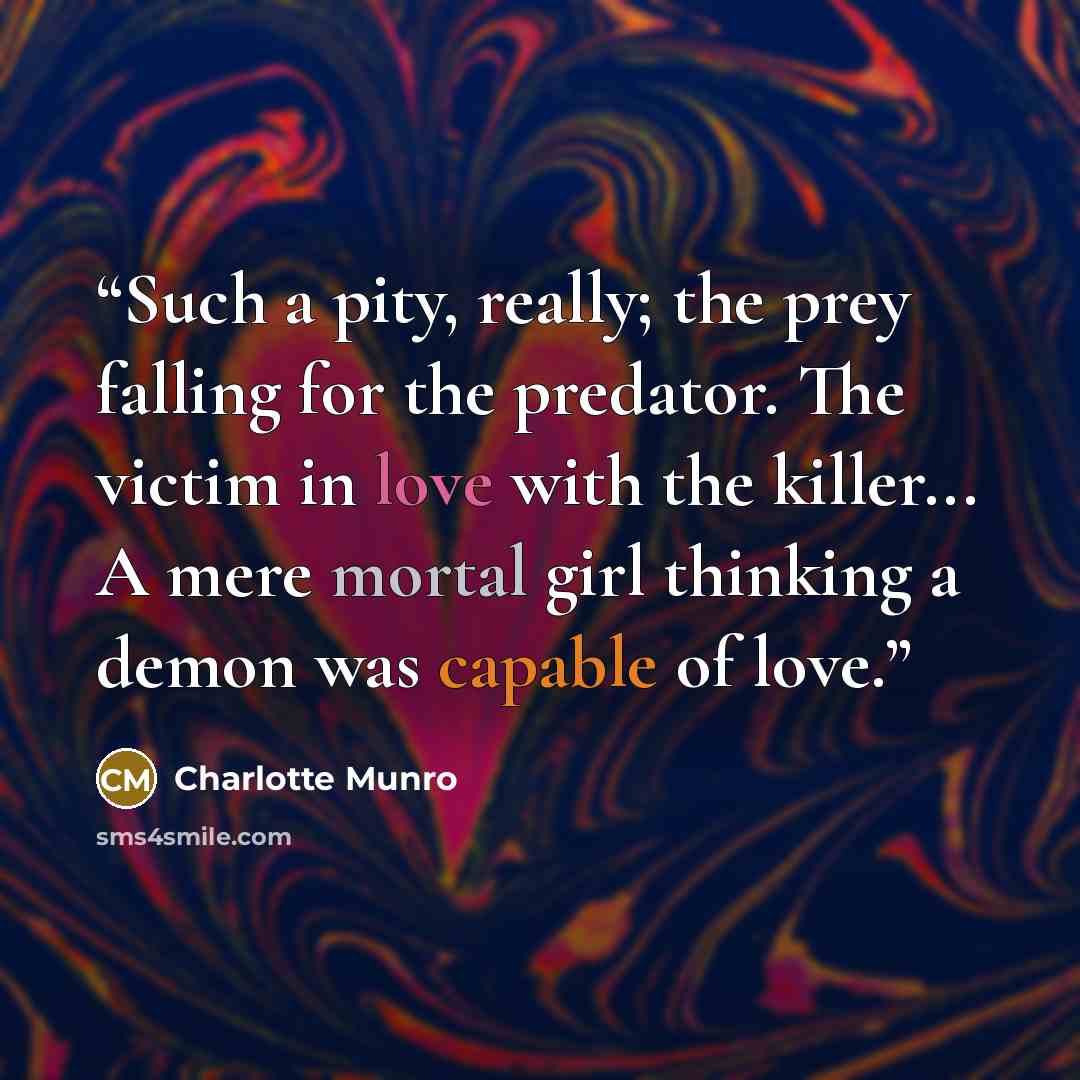 “Such a pity, really; the prey falling for the predator. The victim in love with the killer... A mere mortal girl thinking a demon was capable of love.” quote by Charlotte Munro