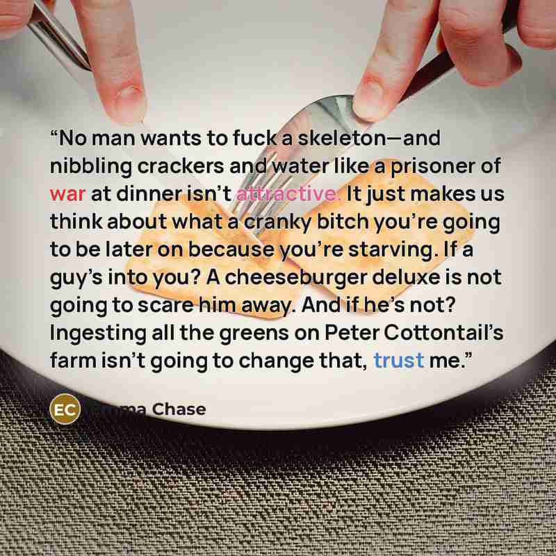 “No man wants to fuck a skeleton—and nibbling crackers and water like a prisoner of war at dinner isn’t attractive. It just makes us think about what a cranky bitch you’re going to be later on because you’re starving. If a guy’s into you? A cheeseburger deluxe is not going to scare him away. And if…” quote by Emma Chase