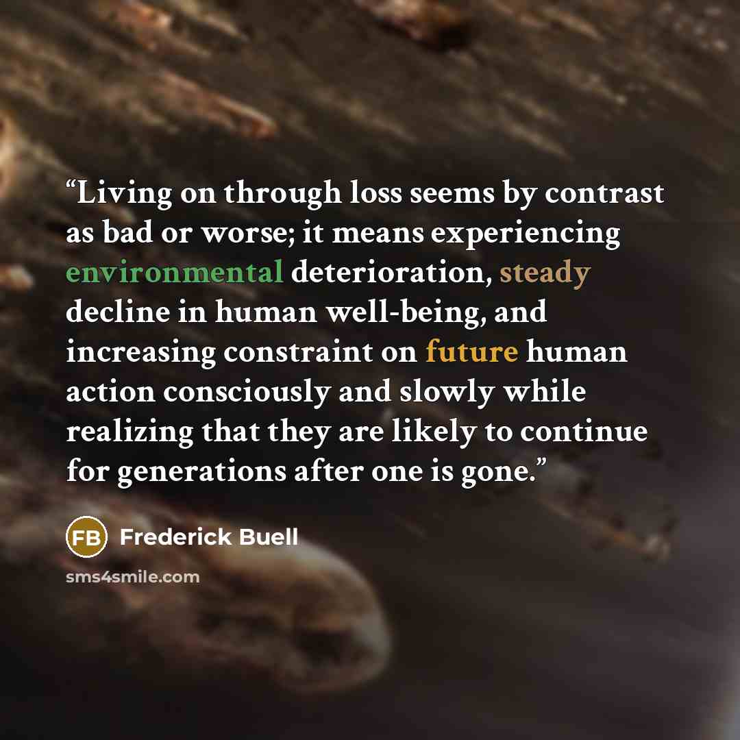 “Living on through loss seems by contrast as bad or worse; it means experiencing environmental deterioration, steady decline in human well-being, and increasing constraint on future human action consciously and slowly while realizing that they are likely to continue for generations after one is gone.” quote by Frederick Buell