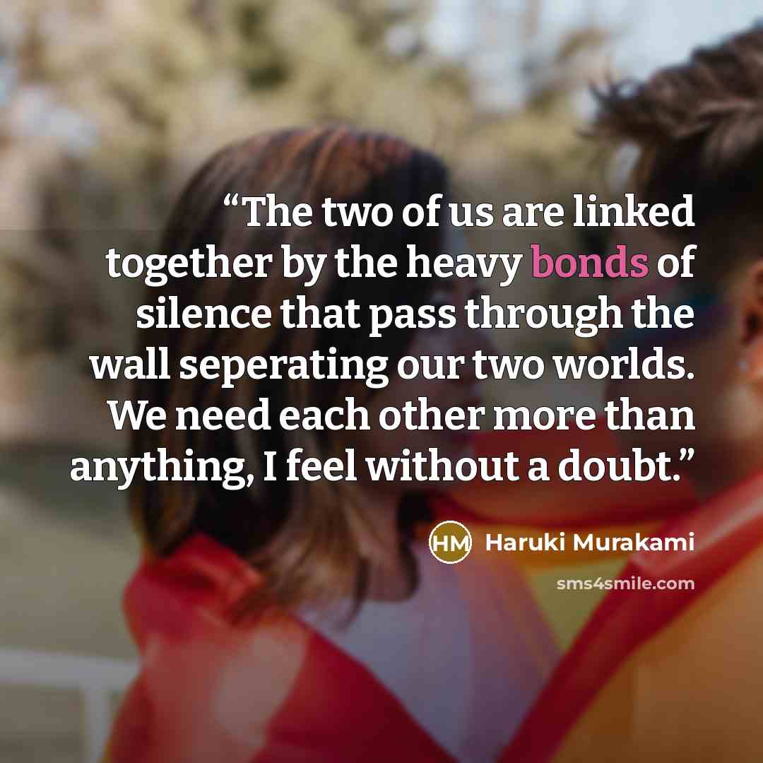 “The two of us are linked together by the heavy bonds of silence that pass through the wall seperating our two worlds. We need each other more than anything, I feel without a doubt.” quote by Haruki Murakami