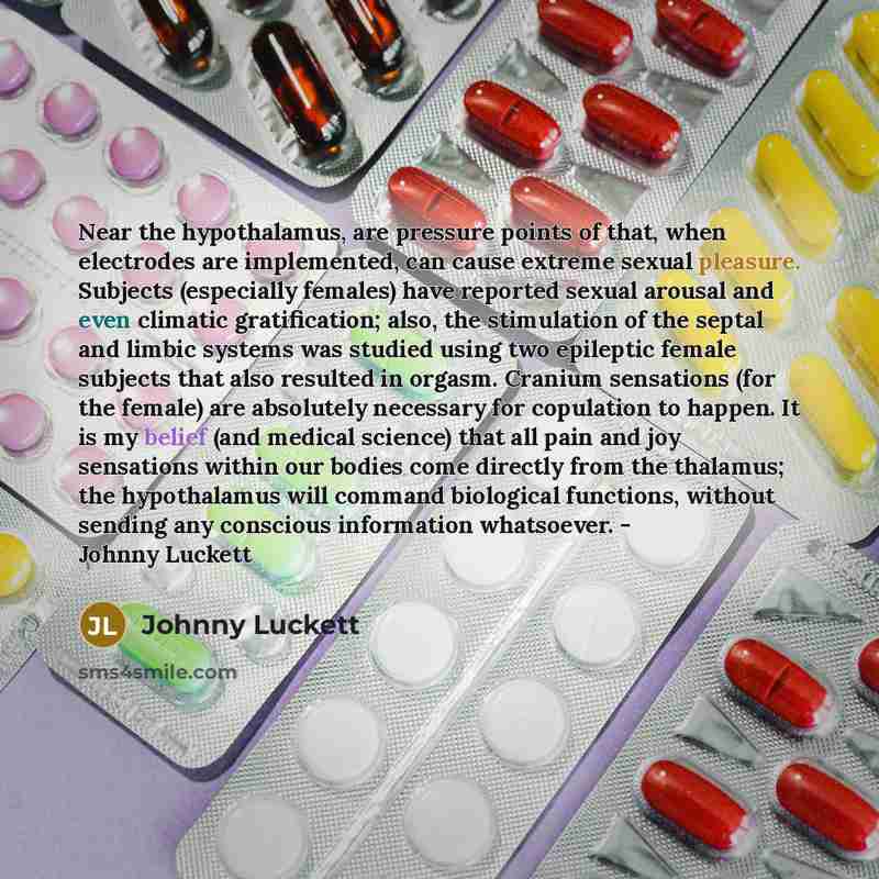 “Near the hypothalamus, are pressure points of that, when electrodes are implemented, can cause extreme sexual pleasure. Subjects (especially females) have reported sexual arousal and even climatic gratification; also, the stimulation of the septal and limbic systems was studied using two epileptic…” quote by Johnny Luckett