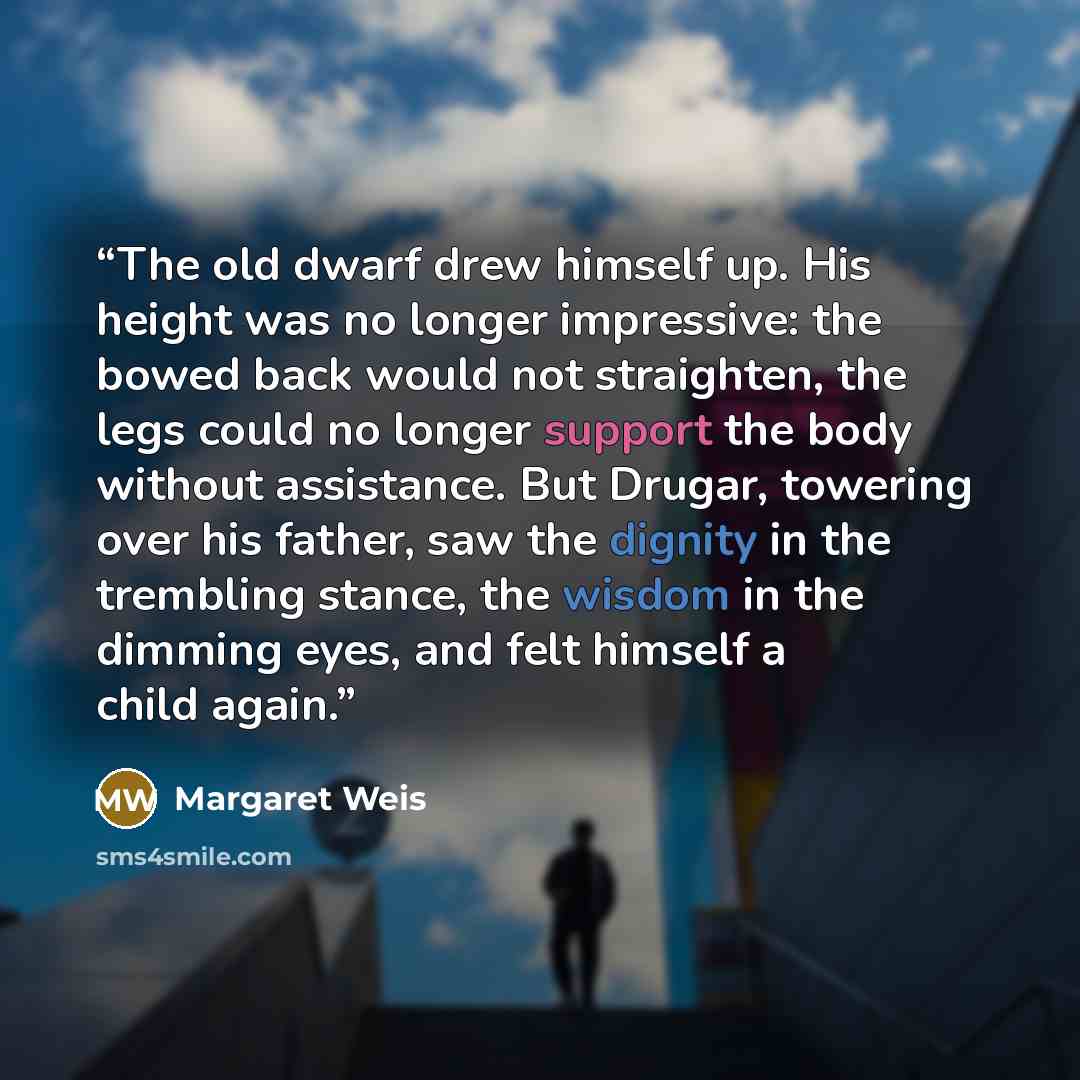 “The old dwarf drew himself up. His height was no longer impressive: the bowed back would not straighten, the legs could no longer support the body without assistance. But Drugar, towering over his father, saw the dignity in the trembling stance, the wisdom in the dimming eyes, and felt himself a…” quote by Margaret Weis