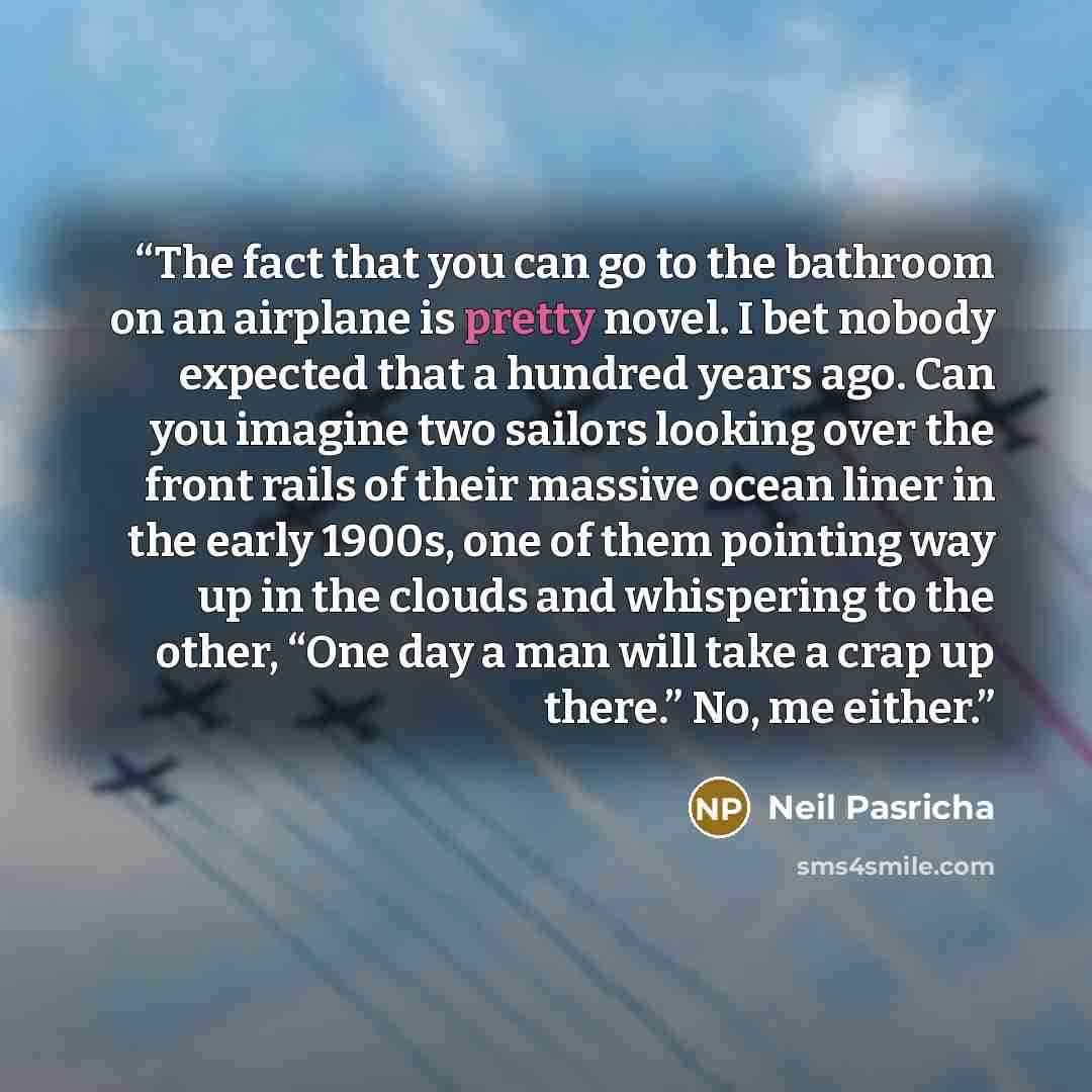 “The fact that you can go to the bathroom on an airplane is pretty novel. I bet nobody expected that a hundred years ago. Can you imagine two sailors looking over the front rails of their massive ocean liner in the early 1900s, one of them pointing way up in the clouds and whispering to the other…” quote by Neil Pasricha