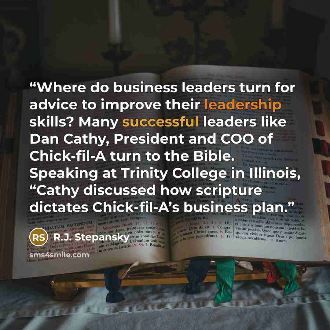 “Where do business leaders turn for advice to improve their leadership skills? Many successful leaders like Dan Cathy, President and COO of Chick-fil-A turn to the Bible. Speaking at Trinity College in Illinois, “Cathy discussed how scripture dictates Chick-fil-A’s business plan.” quote by R.J. Stepansky