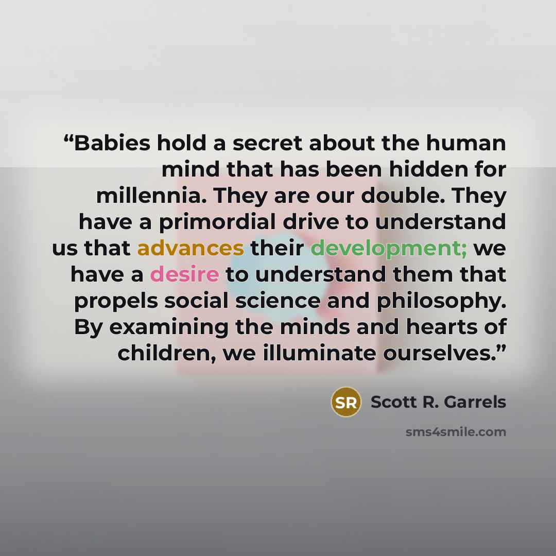 “Babies hold a secret about the human mind that has been hidden for millennia. They are our double. They have a primordial drive to understand us that advances their development; we have a desire to understand them that propels social science and philosophy. By examining the minds and hearts of…” quote by Scott R. Garrels