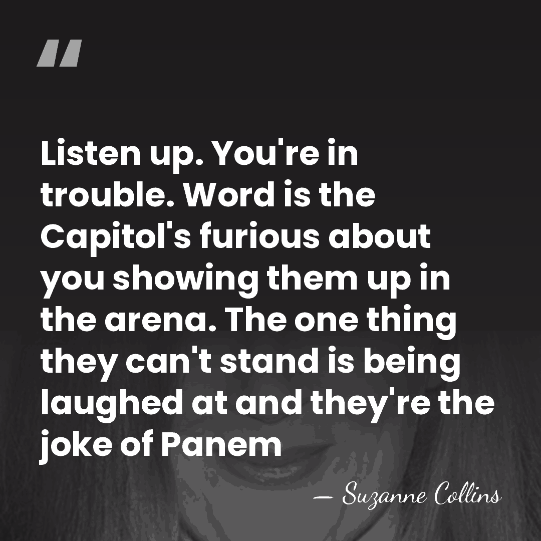 Listen up. You're in trouble. Word is the Capitol's furious about you&hellip; - Suzanne Collins