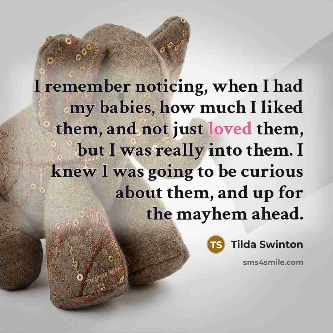 “I remember noticing, when I had my babies, how much I liked them, and not just loved them, but I was really into them. I knew I was going to be curious about them, and up for the mayhem ahead.” quote by Tilda Swinton