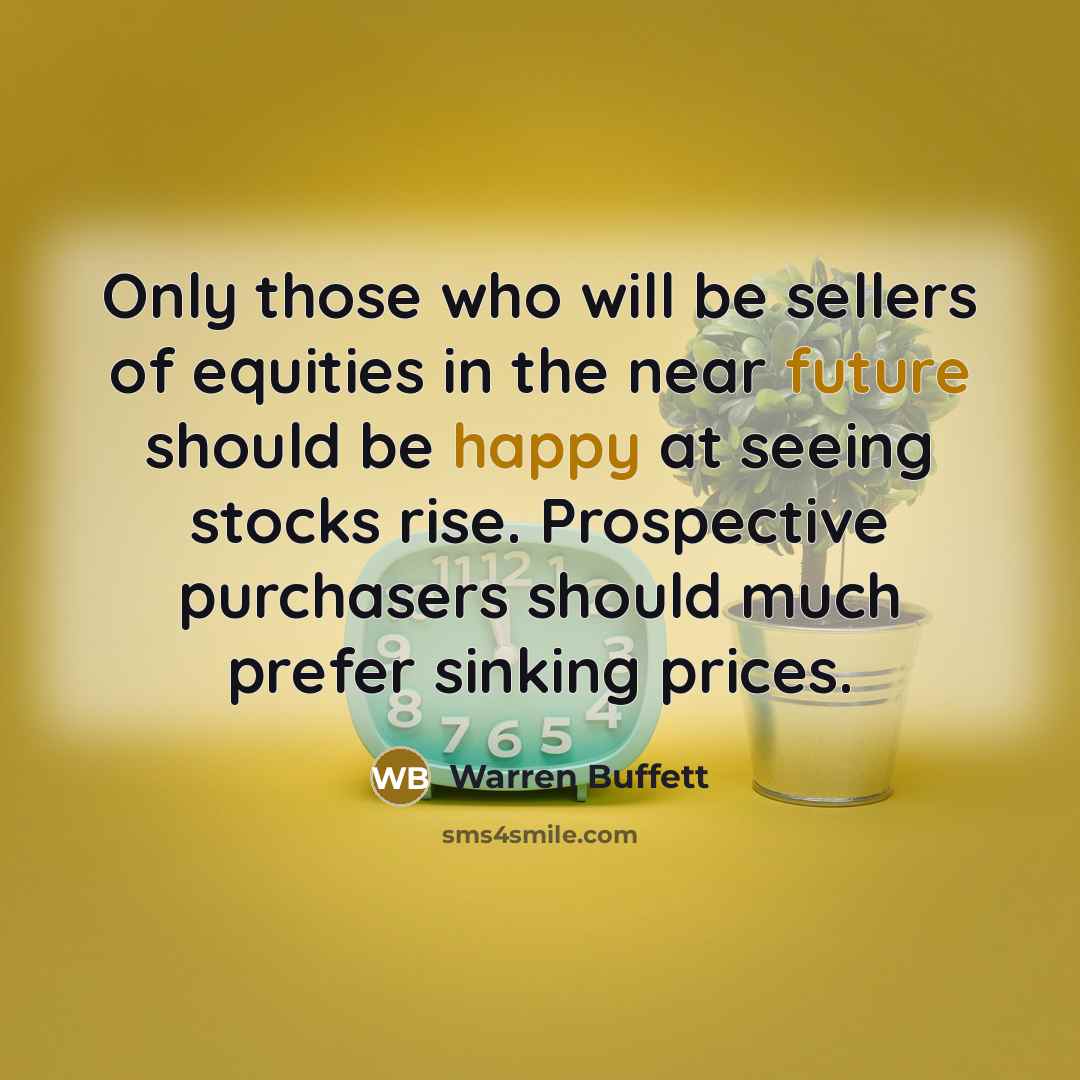 “Only those who will be sellers of equities in the near future should be happy at seeing stocks rise. Prospective purchasers should much prefer sinking prices.” quote by Warren Buffett