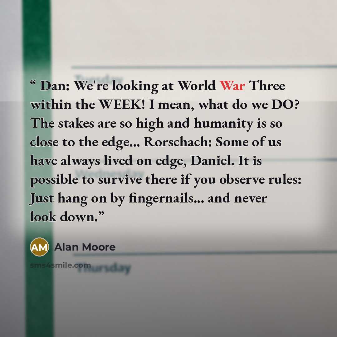 “Dan: We're looking at World War Three within the WEEK! I mean, what do we DO? The stakes are so high and humanity is so close to the edge... Rorschach: Some of us have always lived on edge, Daniel. It is possible to survive there if you observe rules: Just hang on by fingernails... and never look…” quote by Alan Moore