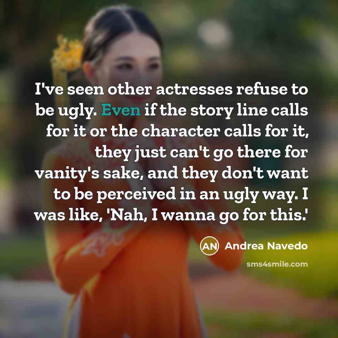 “I've seen other actresses refuse to be ugly. Even if the story line calls for it or the character calls for it, they just can't go there for vanity's sake, and they don't want to be perceived in an ugly way. I was like, 'Nah, I wanna go for this.'” quote by Andrea Navedo