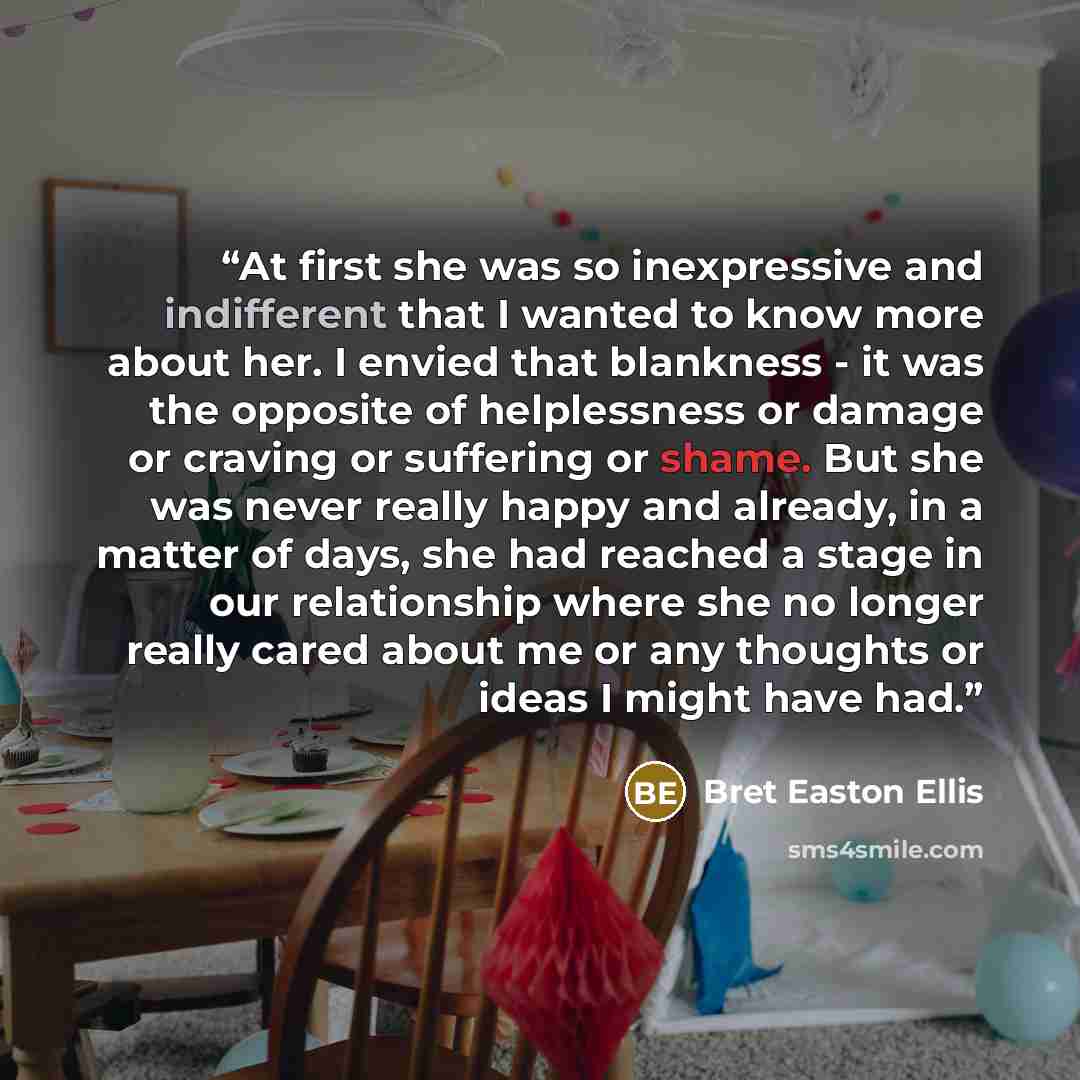 “At first she was so inexpressive and indifferent that I wanted to know more about her. I envied that blankness - it was the opposite of helplessness or damage or craving or suffering or shame. But she was never really happy and already, in a matter of days, she had reached a stage in our…” quote by Bret Easton Ellis