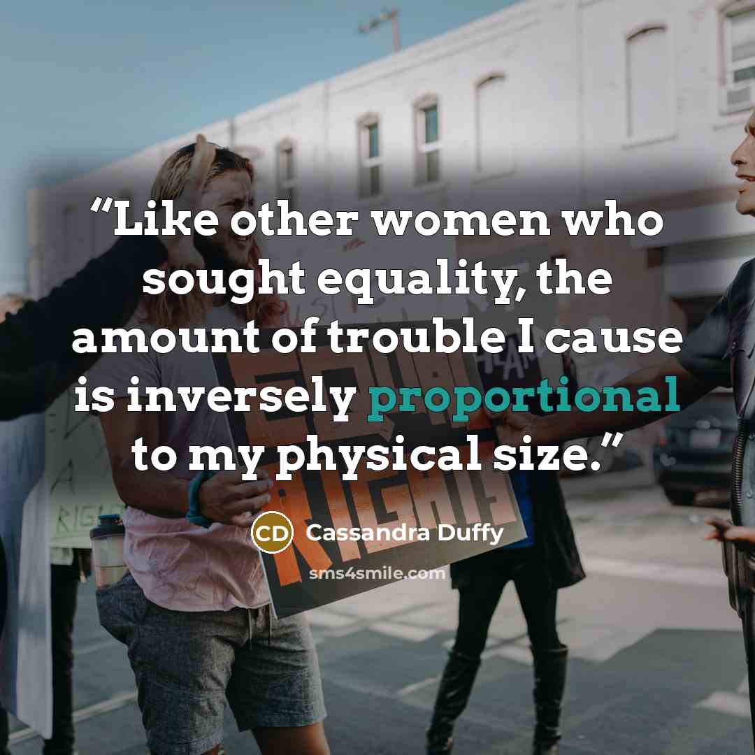 “Like other women who sought equality, the amount of trouble I cause is inversely proportional to my physical size.” quote by Cassandra Duffy