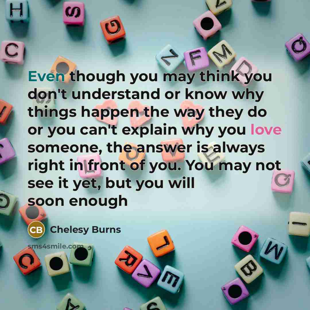 “Even though you may think you don't understand or know why things happen the way they do or you can't explain why you love someone, the answer is always right in front of you. You may not see it yet, but you will soon enough” quote by Chelesy Burns