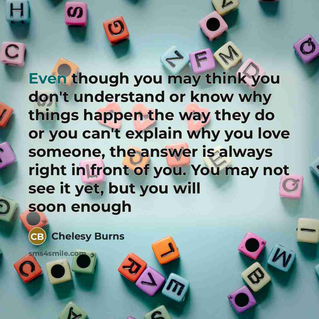 “Even though you may think you don't understand or know why things happen the way they do or you can't explain why you love someone, the answer is always right in front of you. You may not see it yet, but you will soon enough” quote by Chelesy Burns