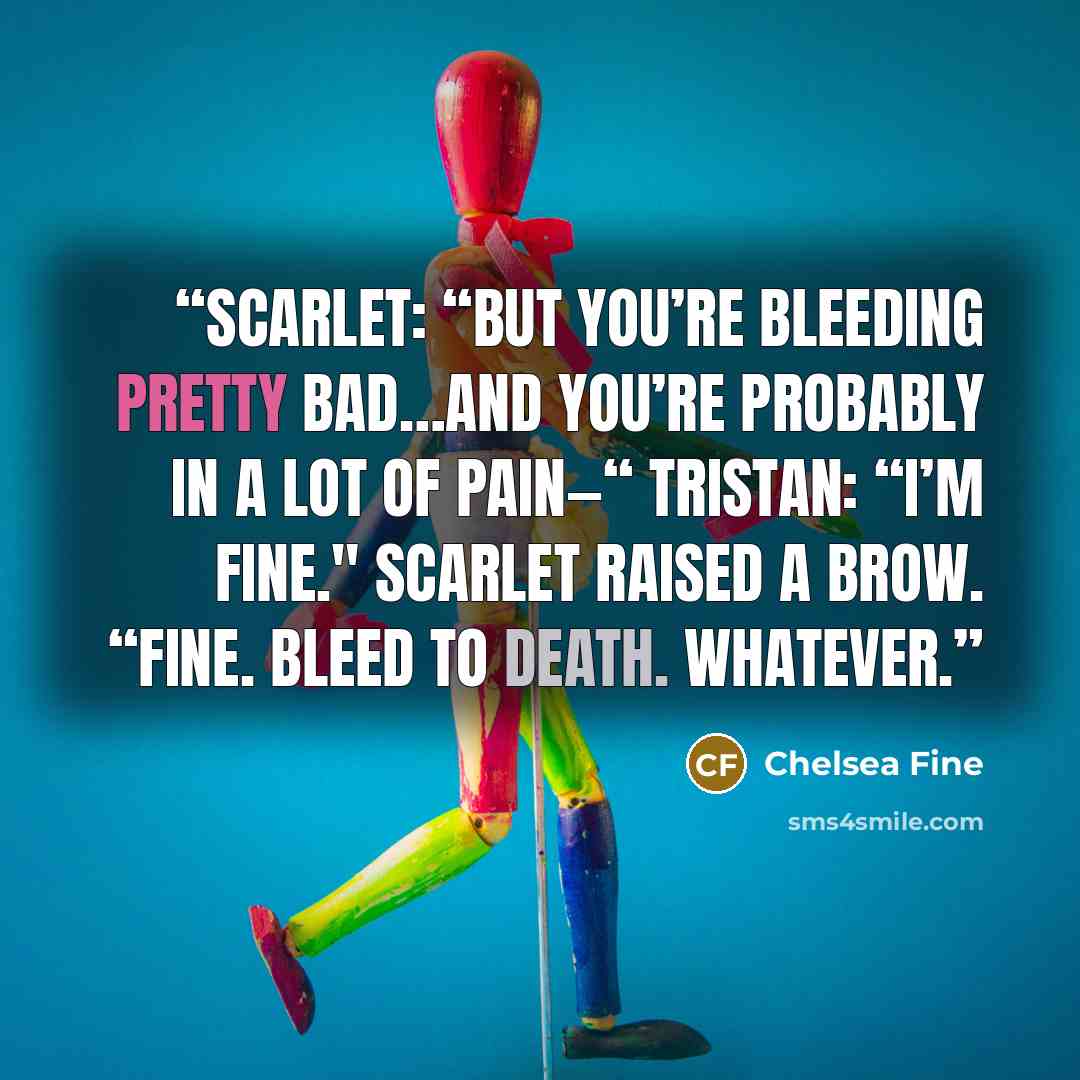 “Scarlet: “But you’re bleeding pretty bad…and you’re probably in a lot of pain—“ Tristan: “I’m fine." Scarlet raised a brow. “Fine. Bleed to death. Whatever.” quote by Chelsea Fine