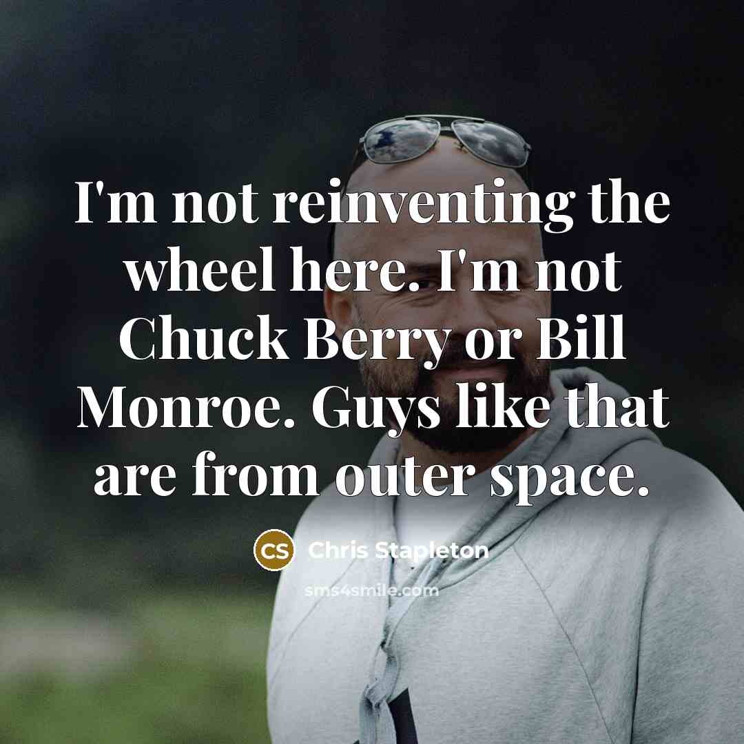“I'm not reinventing the wheel here. I'm not Chuck Berry or Bill Monroe. Guys like that are from outer space.” quote by Chris Stapleton