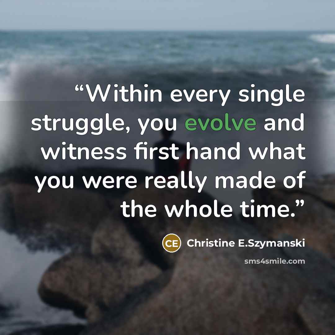 “Within every single struggle, you evolve and witness first hand what you were really made of the whole time.” quote by Christine E.Szymanski