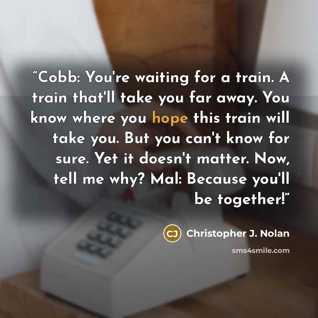 “Cobb: You're waiting for a train. A train that'll take you far away. You know where you hope this train will take you. But you can't know for sure. Yet it doesn't matter. Now, tell me why? Mal: Because you'll be together!” quote by Christopher J. Nolan