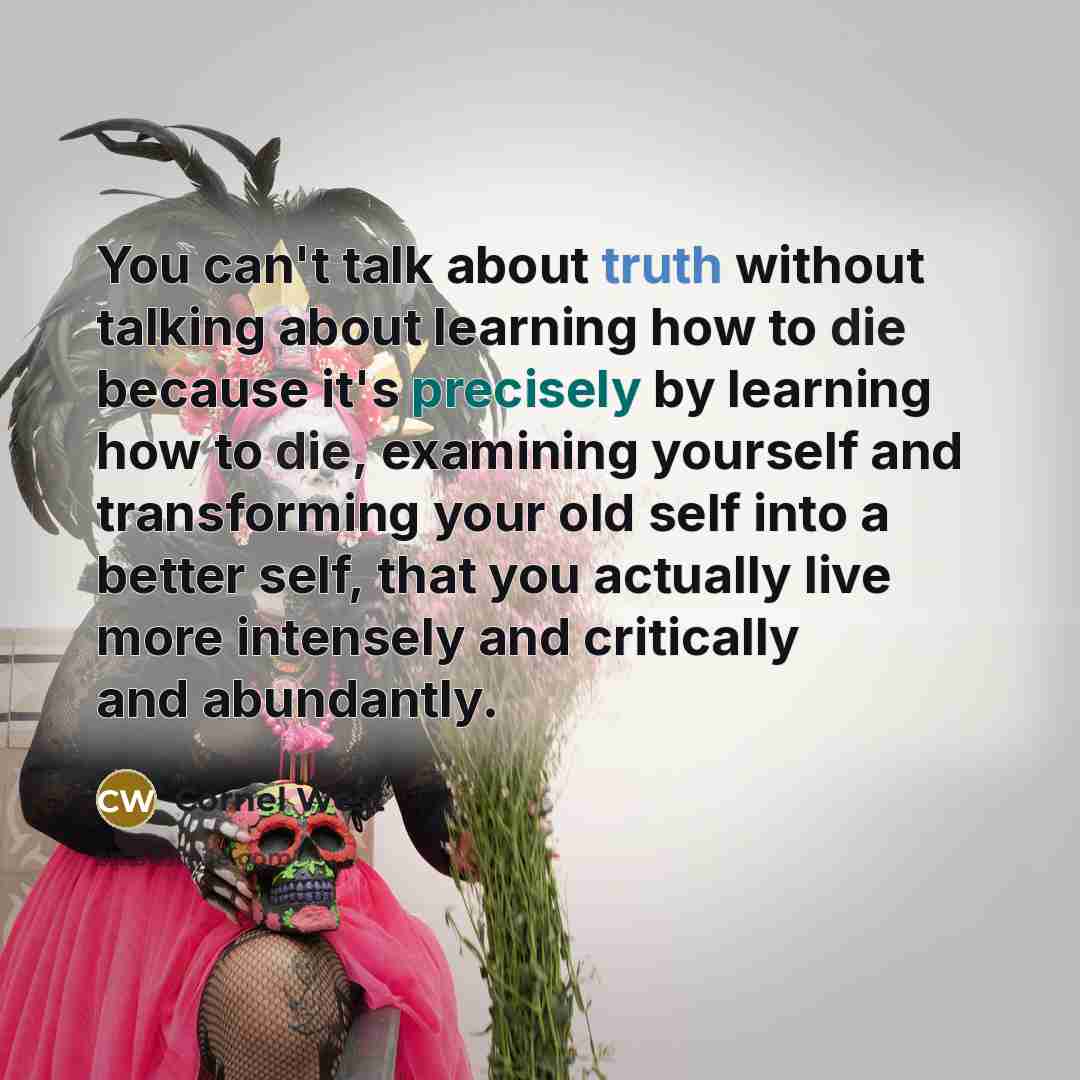 “You can't talk about truth without talking about learning how to die because it's precisely by learning how to die, examining yourself and transforming your old self into a better self, that you actually live more intensely and critically and abundantly.” quote by Cornel West