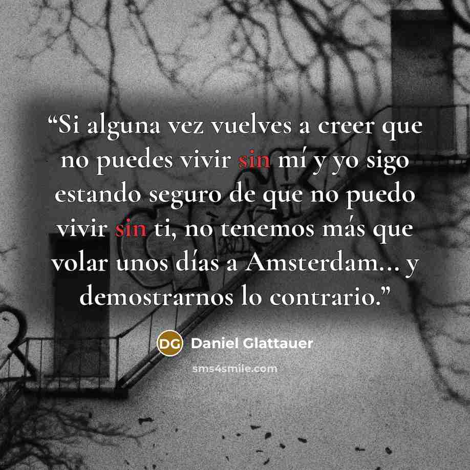 “Si alguna vez vuelves a creer que no puedes vivir sin mí y yo sigo estando seguro de que no puedo vivir sin ti, no tenemos más que volar unos días a Amsterdam... y demostrarnos lo contrario.” quote by Daniel Glattauer