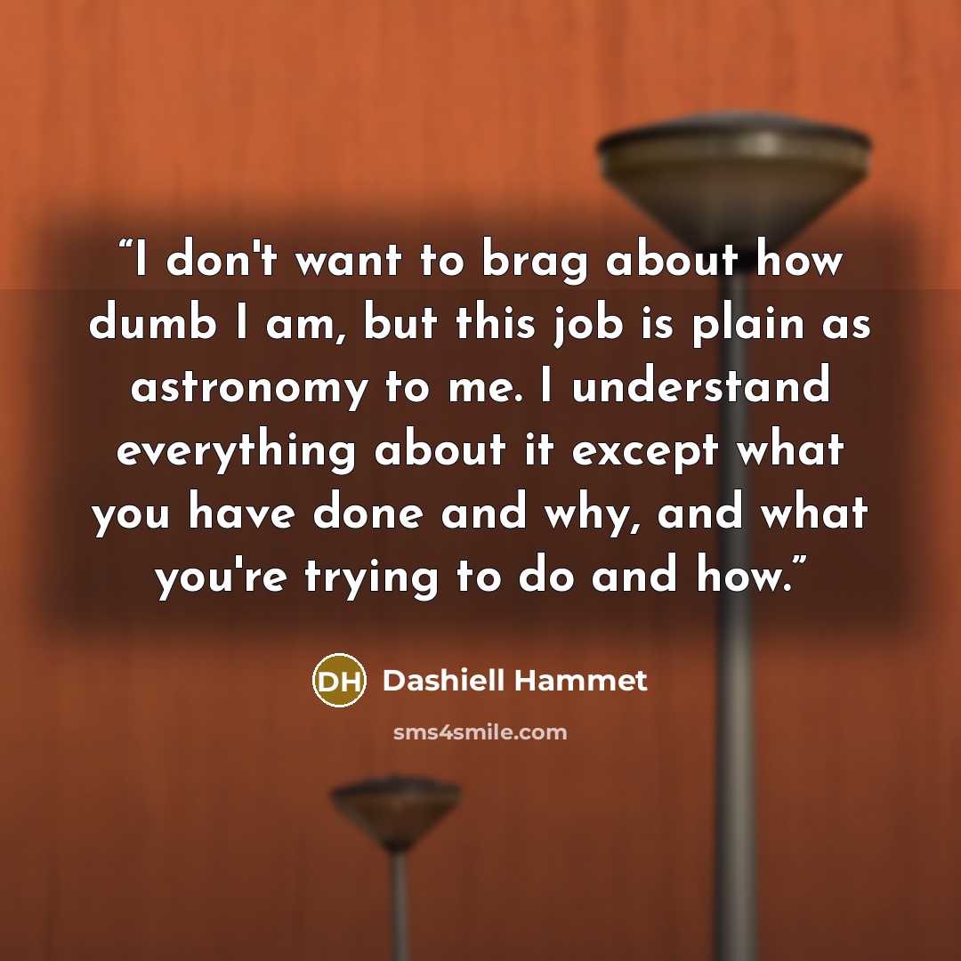 “I don't want to brag about how dumb I am, but this job is plain as astronomy to me. I understand everything about it except what you have done and why, and what you're trying to do and how.” quote by Dashiell Hammet