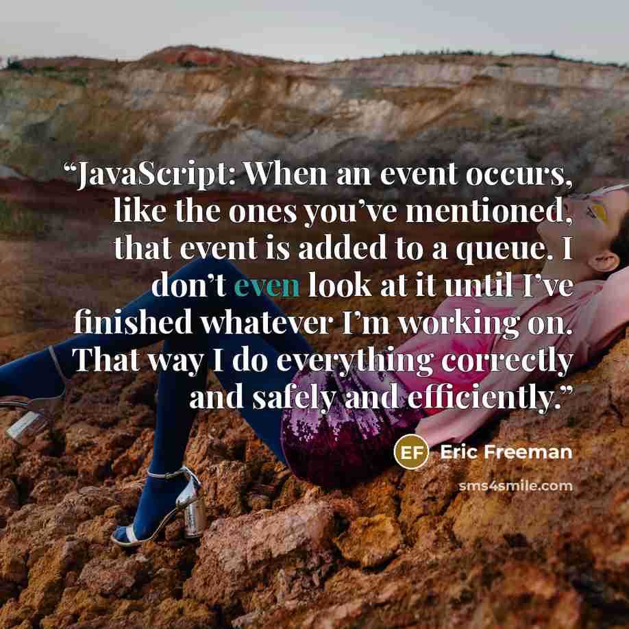 “JavaScript: When an event occurs, like the ones you’ve mentioned, that event is added to a queue. I don’t even look at it until I’ve finished whatever I’m working on. That way I do everything correctly and safely and efficiently.” quote by Eric Freeman