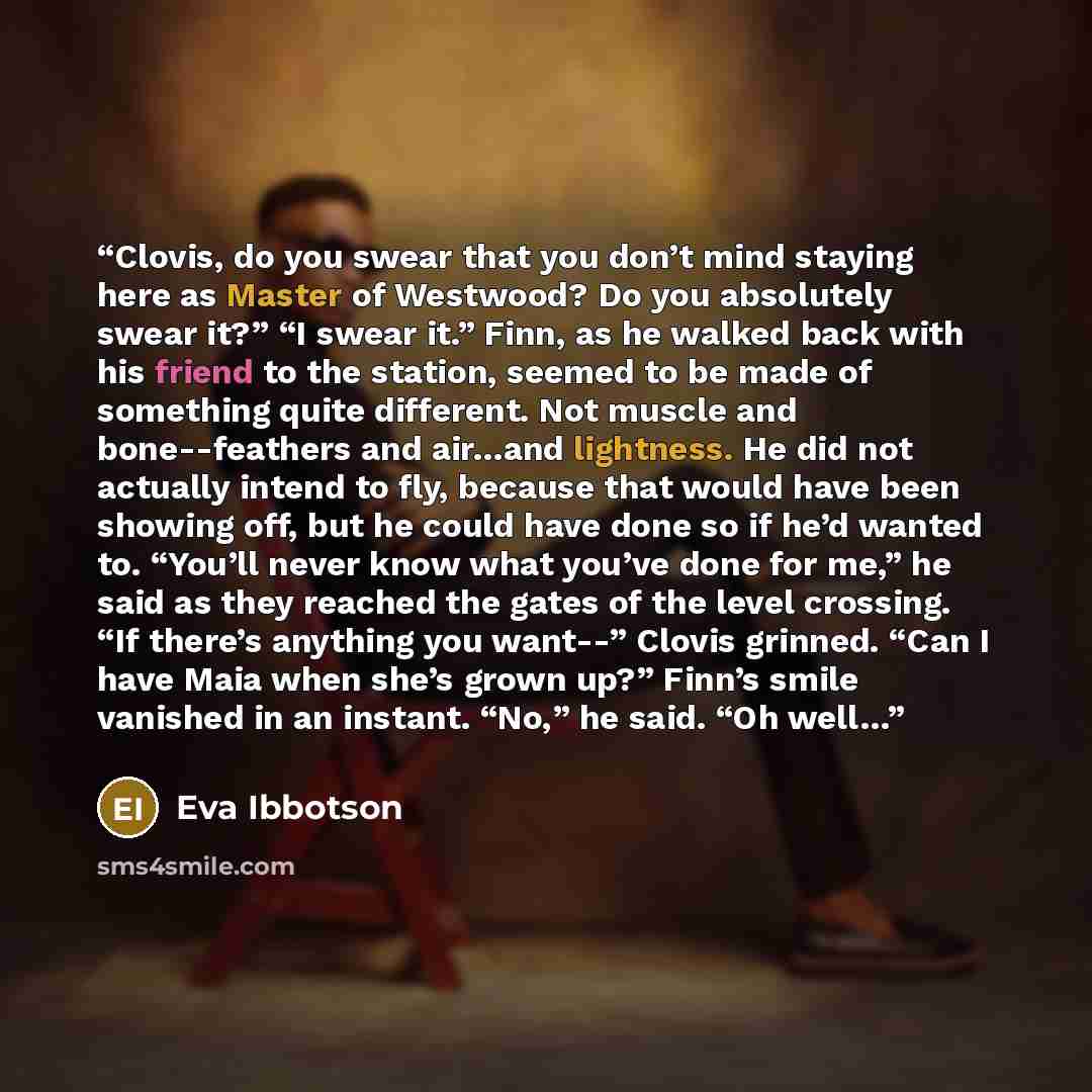 “Clovis, do you swear that you don’t mind staying here as Master of Westwood? Do you absolutely swear it?” “I swear it.” Finn, as he walked back with his friend to the station, seemed to be made of something quite different. Not muscle and bone--feathers and air…and lightness. He did not actually…” quote by Eva Ibbotson