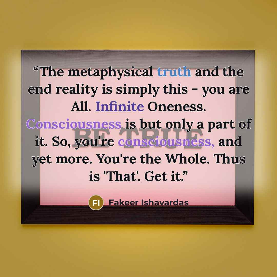 “The metaphysical truth and the end reality is simply this - you are All. Infinite Oneness. Consciousness is but only a part of it. So, you're consciousness, and yet more. You're the Whole. Thus is 'That'. Get it.” quote by Fakeer Ishavardas