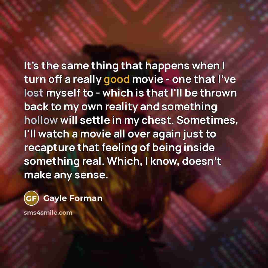 “It's the same thing that happens when I turn off a really good movie - one that I've lost myself to - which is that I'll be thrown back to my own reality and something hollow will settle in my chest. Sometimes, I'll watch a movie all over again just to recapture that feeling of being inside…” quote by Gayle Forman
