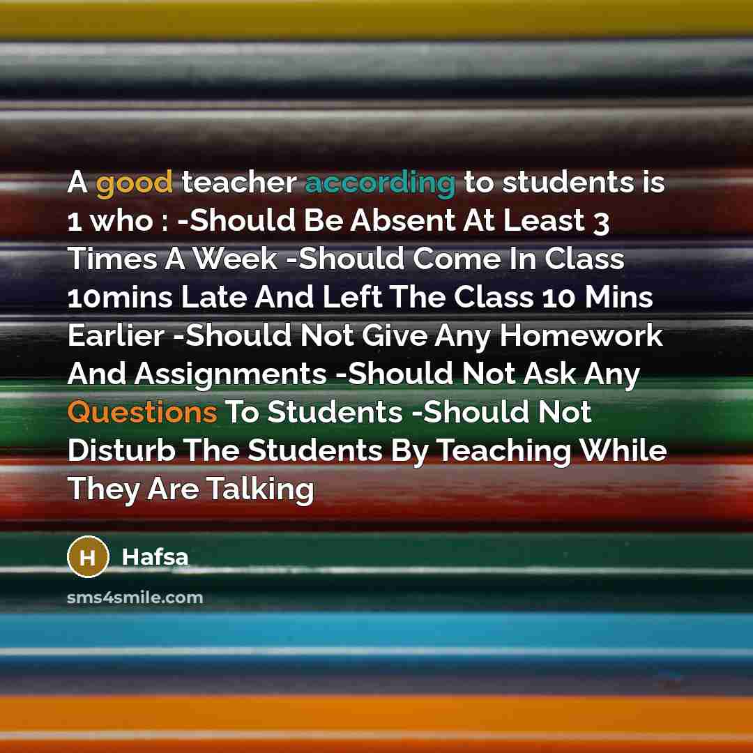 “A good teacher according to students is 1 who : -Should Be Absent At Least 3 Times A Week -Should Come In Class 10mins Late And Left The Class 10 Mins Earlier -Should Not Give Any Homework And Assignments -Should Not Ask Any Questions To Students -Should Not Disturb The Students By Teaching While…” quote by Hafsa