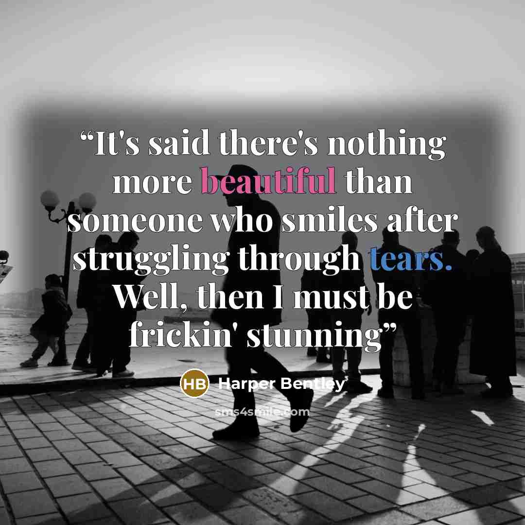 “It's said there's nothing more beautiful than someone who smiles after struggling through tears. Well, then I must be frickin' stunning” quote by Harper Bentley