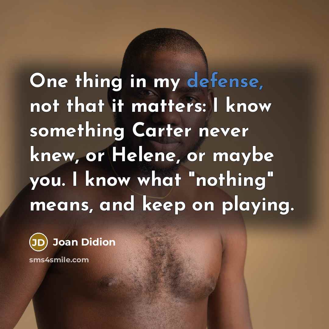 “One thing in my defense, not that it matters: I know something Carter never knew, or Helene, or maybe you. I know what "nothing" means, and keep on playing.” quote by Joan Didion