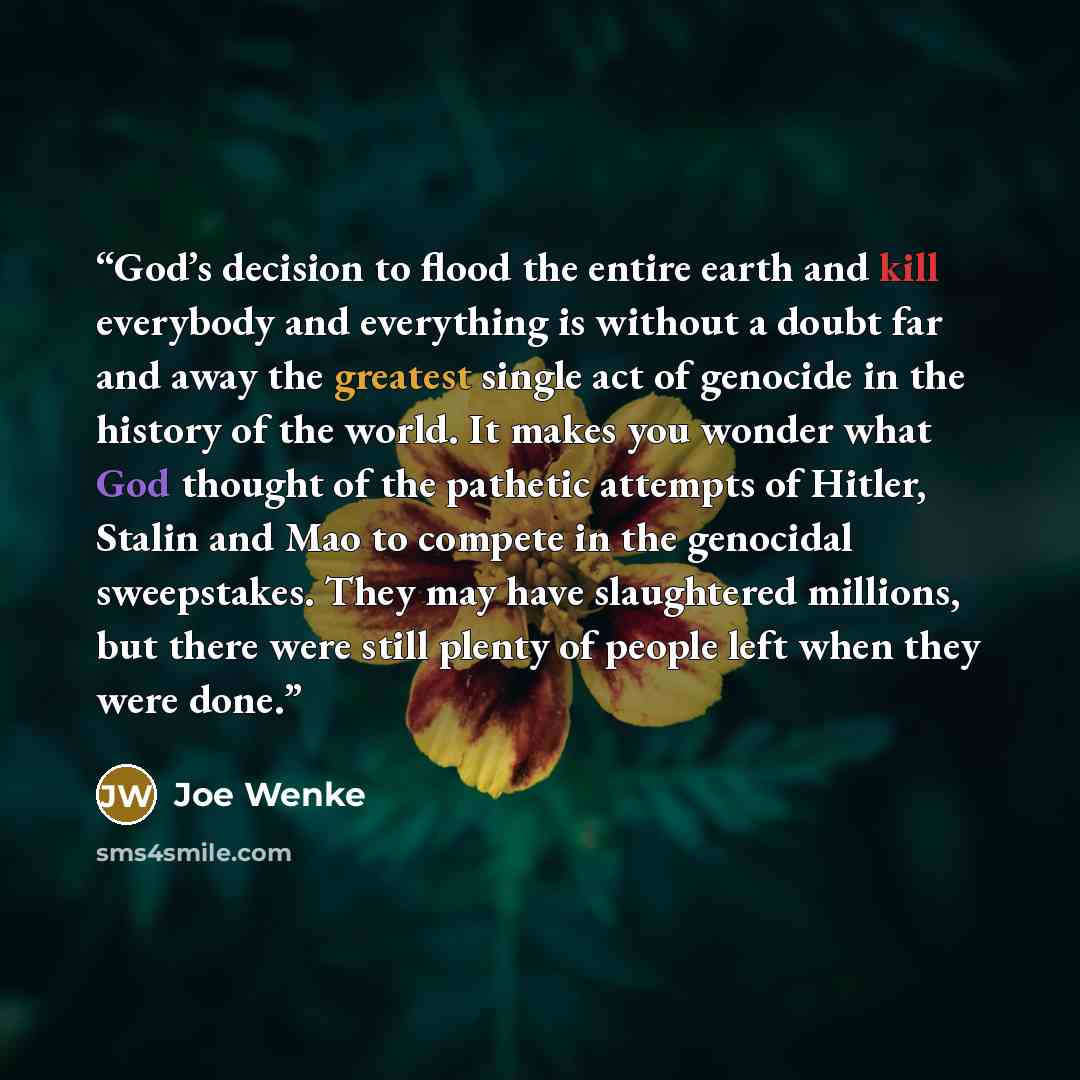 “God’s decision to flood the entire earth and kill everybody and everything is without a doubt far and away the greatest single act of genocide in the history of the world. It makes you wonder what God thought of the pathetic attempts of Hitler, Stalin and Mao to compete in the genocidal…” quote by Joe Wenke