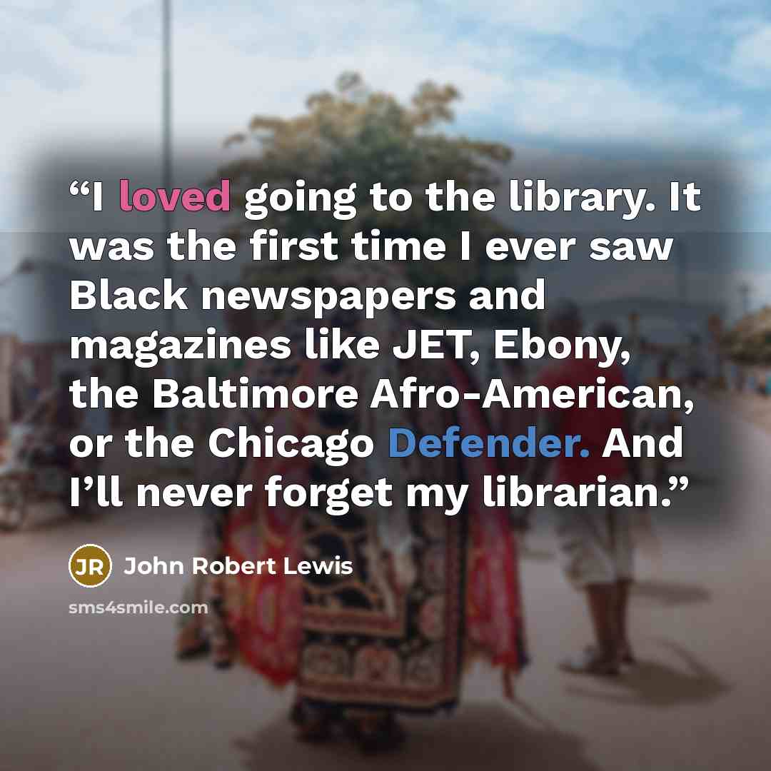 “I loved going to the library. It was the first time I ever saw Black newspapers and magazines like JET, Ebony, the Baltimore Afro-American, or the Chicago Defender. And I’ll never forget my librarian.” quote by John Robert Lewis