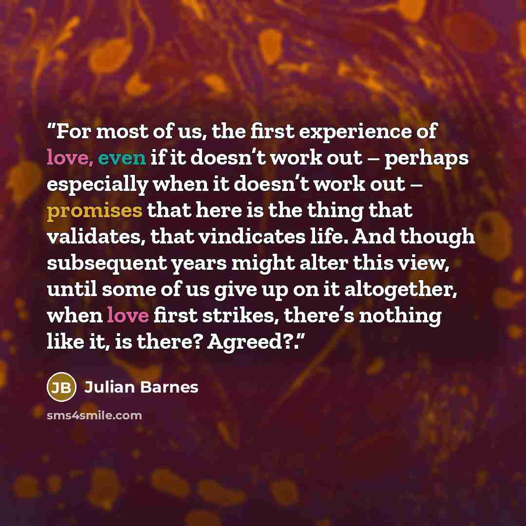 “For most of us, the first experience of love, even if it doesn’t work out – perhaps especially when it doesn’t work out – promises that here is the thing that validates, that vindicates life. And though subsequent years might alter this view, until some of us give up on it altogether, when love…” quote by Julian Barnes