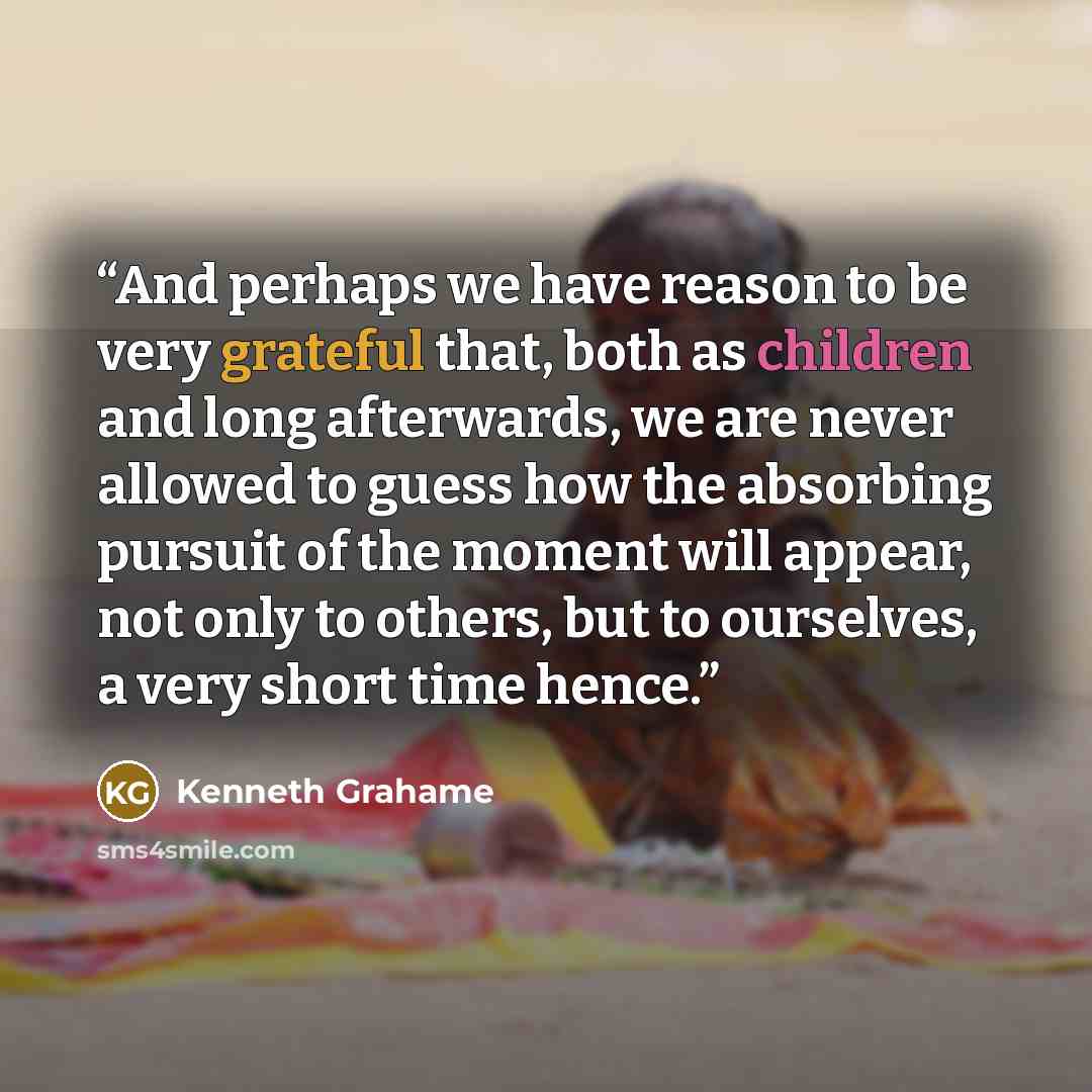 “And perhaps we have reason to be very grateful that, both as children and long afterwards, we are never allowed to guess how the absorbing pursuit of the moment will appear, not only to others, but to ourselves, a very short time hence.” quote by Kenneth Grahame