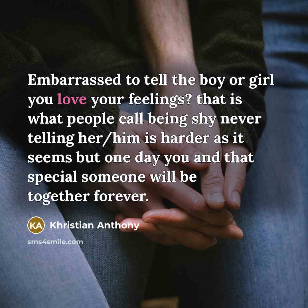 “Embarrassed to tell the boy or girl you love your feelings? that is what people call being shy never telling her/him is harder as it seems but one day you and that special someone will be together forever.” quote by Khristian Anthony