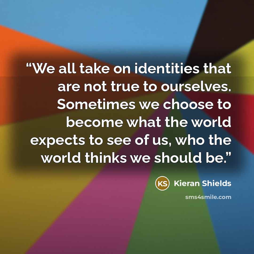 “We all take on identities that are not true to ourselves. Sometimes we choose to become what the world expects to see of us, who the world thinks we should be.” quote by Kieran Shields