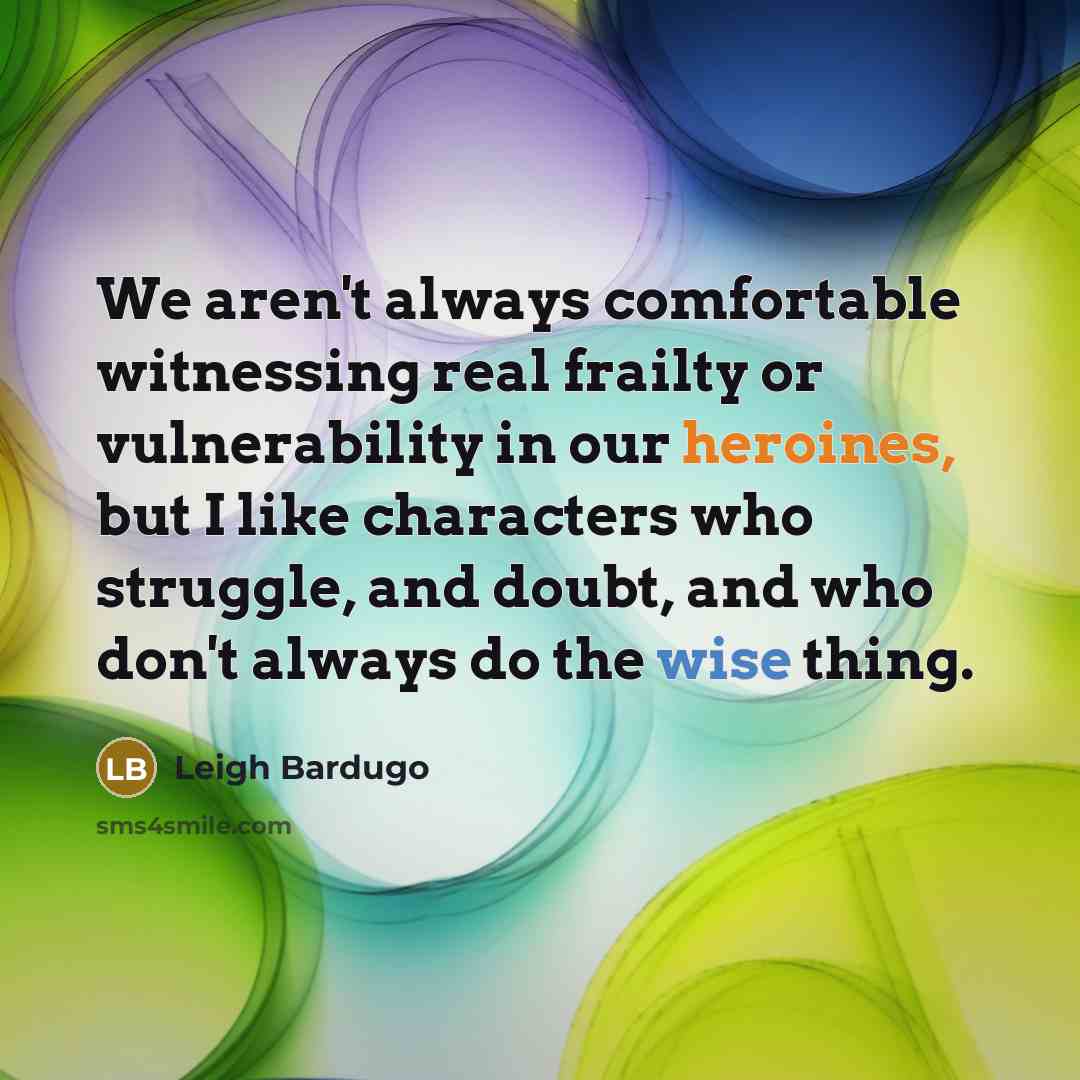 “We aren't always comfortable witnessing real frailty or vulnerability in our heroines, but I like characters who struggle, and doubt, and who don't always do the wise thing.” quote by Leigh Bardugo