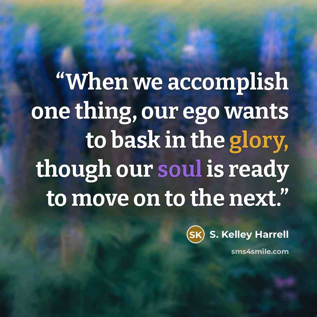“When we accomplish one thing, our ego wants to bask in the glory, though our soul is ready to move on to the next.” quote by S. Kelley Harrell