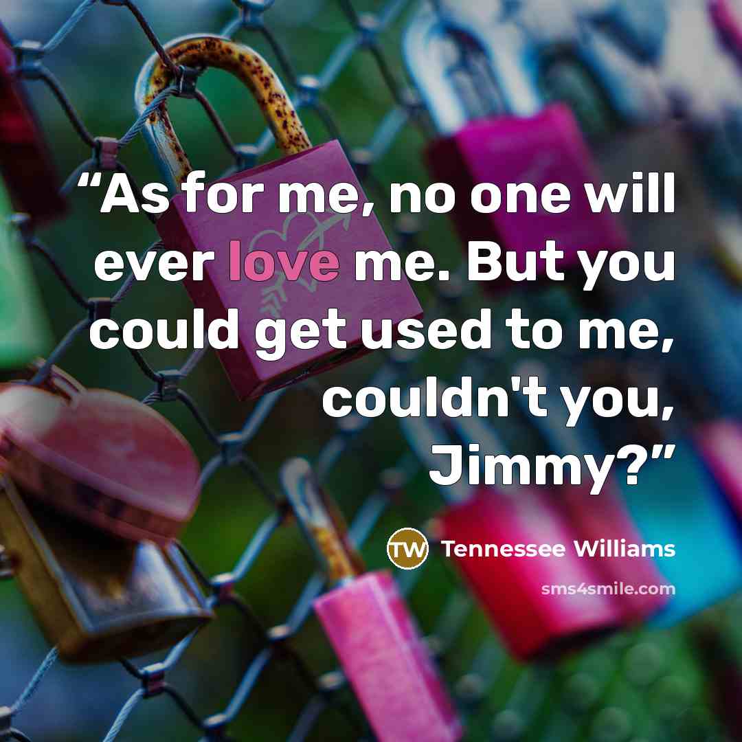 “As for me, no one will ever love me. But you could get used to me, couldn't you, Jimmy?” quote by Tennessee Williams