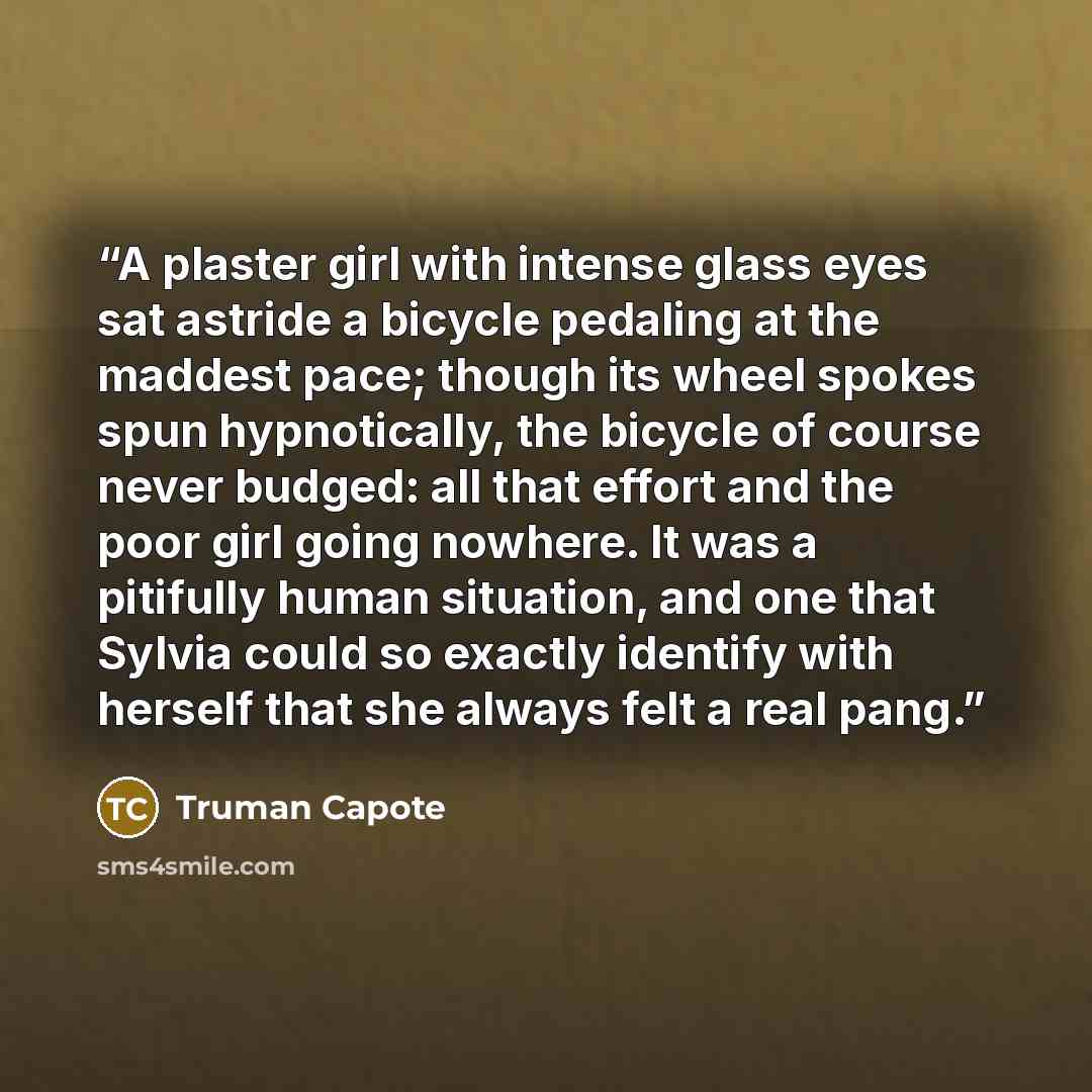“A plaster girl with intense glass eyes sat astride a bicycle pedaling at the maddest pace; though its wheel spokes spun hypnotically, the bicycle of course never budged: all that effort and the poor girl going nowhere. It was a pitifully human situation, and one that Sylvia could so exactly…” quote by Truman Capote