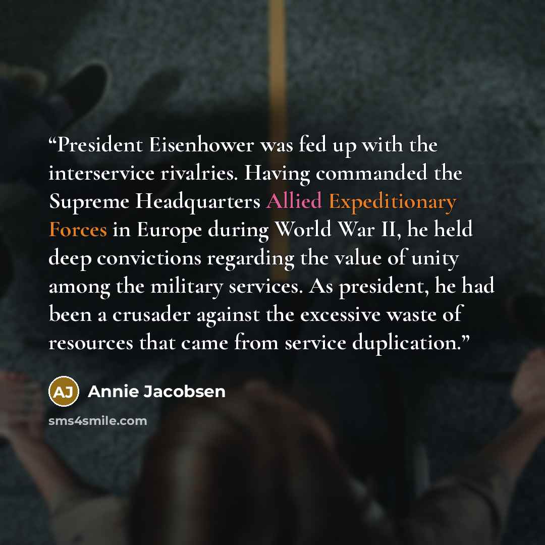 “President Eisenhower was fed up with the interservice rivalries. Having commanded the Supreme Headquarters Allied Expeditionary Forces in Europe during World War II, he held deep convictions regarding the value of unity among the military services. As president, he had been a crusader against the…” quote by Annie Jacobsen
