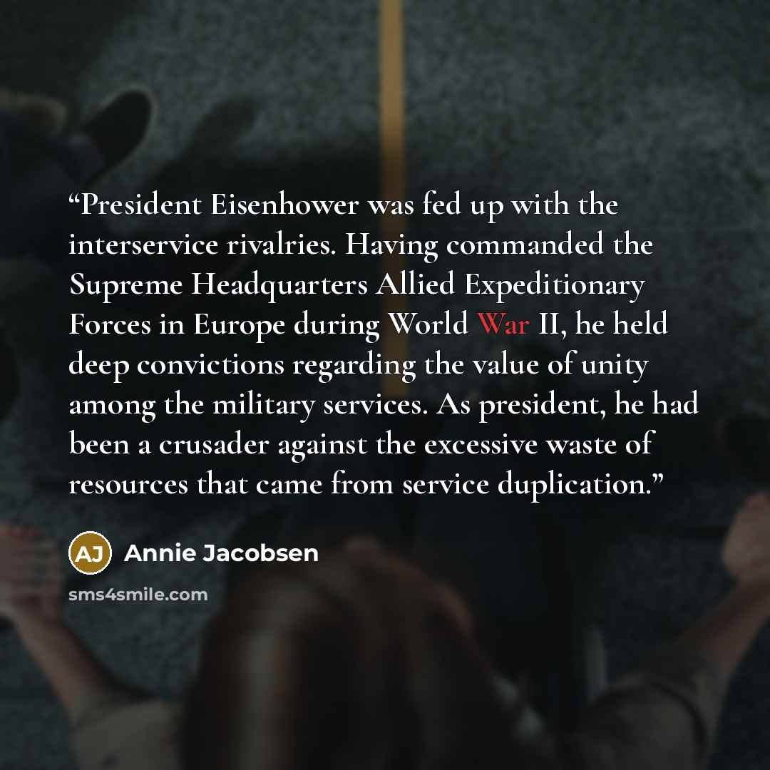 “President Eisenhower was fed up with the interservice rivalries. Having commanded the Supreme Headquarters Allied Expeditionary Forces in Europe during World War II, he held deep convictions regarding the value of unity among the military services. As president, he had been a crusader against the…” quote by Annie Jacobsen