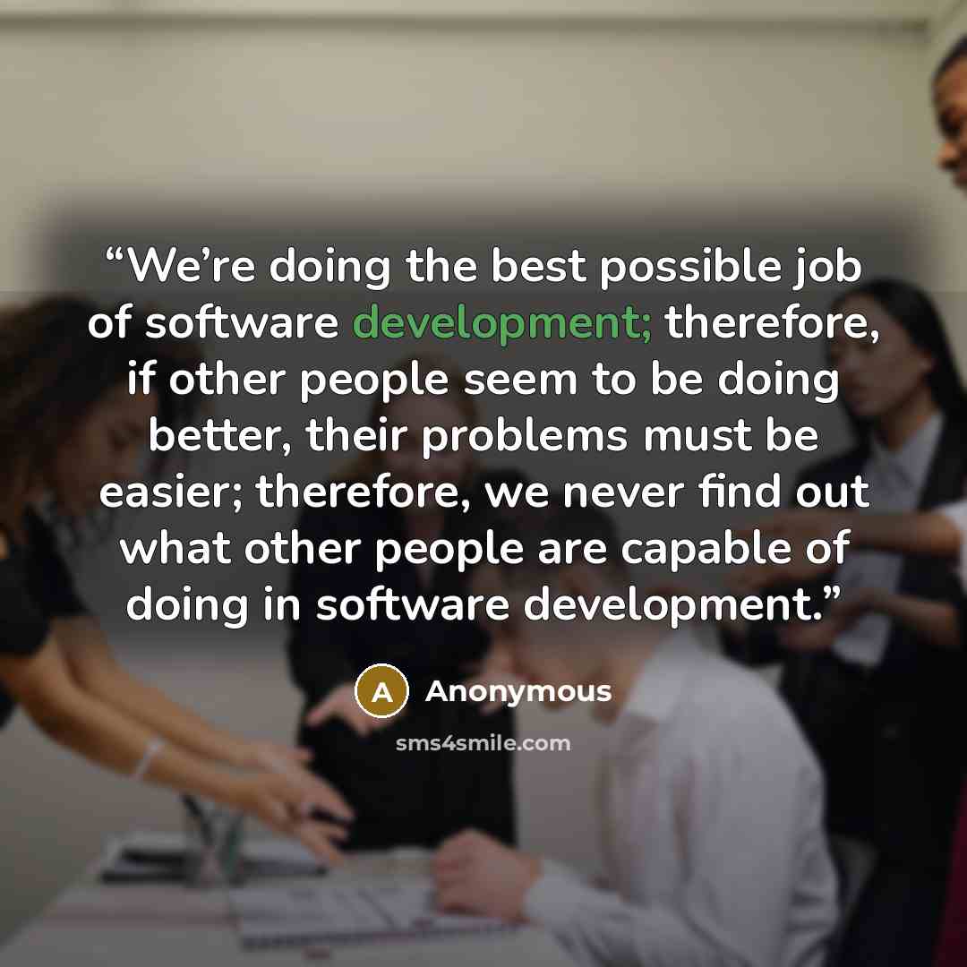 “We’re doing the best possible job of software development; therefore, if other people seem to be doing better, their problems must be easier; therefore, we never find out what other people are capable of doing in software development.” quote by Anonymous