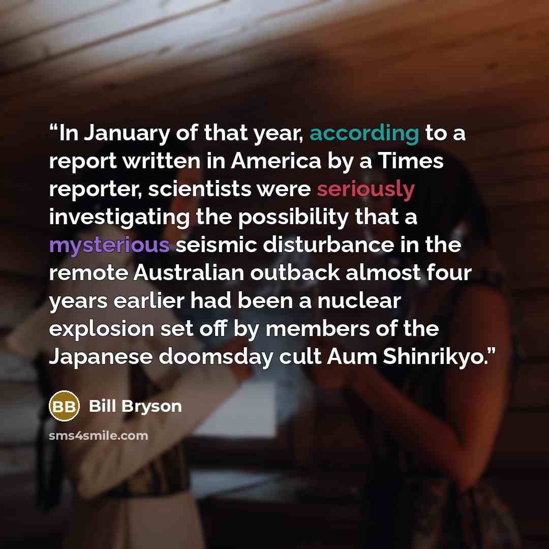 “In January of that year, according to a report written in America by a Times reporter, scientists were seriously investigating the possibility that a mysterious seismic disturbance in the remote Australian outback almost four years earlier had been a nuclear explosion set off by members of the…” quote by Bill Bryson