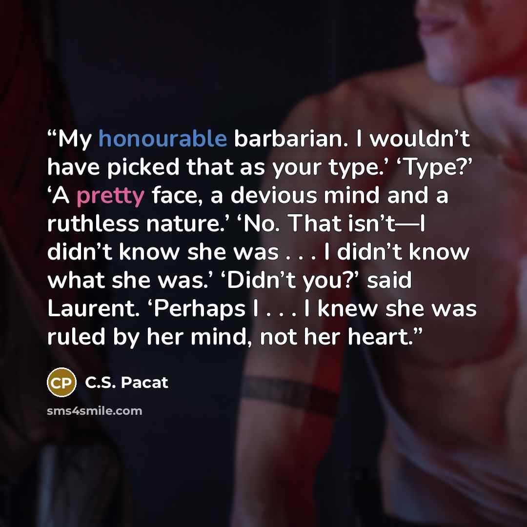 “My honourable barbarian. I wouldn’t have picked that as your type.’ ‘Type?’ ‘A pretty face, a devious mind and a ruthless nature.’ ‘No. That isn’t—I didn’t know she was . . . I didn’t know what she was.’ ‘Didn’t you?’ said Laurent. ‘Perhaps I . . . I knew she was ruled by her mind, not her heart.” quote by C.S. Pacat